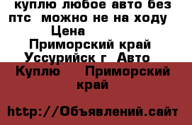 куплю любое авто без птс. можно не на ходу › Цена ­ 1 000 - Приморский край, Уссурийск г. Авто » Куплю   . Приморский край